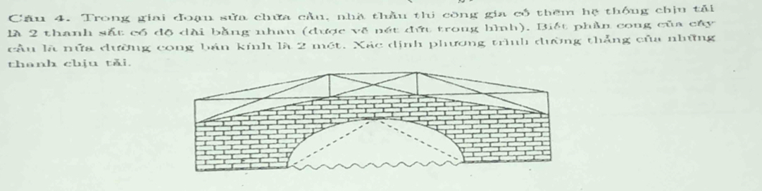 Trong giai đoạu sửa chứa cầu, nhà thầu thi công gia có thêm hệ thống chịu tải 
là 2 thanh sắt có độ dài bằng nhau (được về nét đứt trong hình). Biết phần cong của cây 
cầu là nữa đường cong bán kính là 2 mét. Xác dịnh phương trình dường thẳng của những 
thanh chịu tǎi.