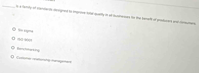 is a family of standards designed to improve total quality in all businesses for the benefit of producers and consumers.
Six sigma
ISO 9001
Benchmarking
Customer relationship management