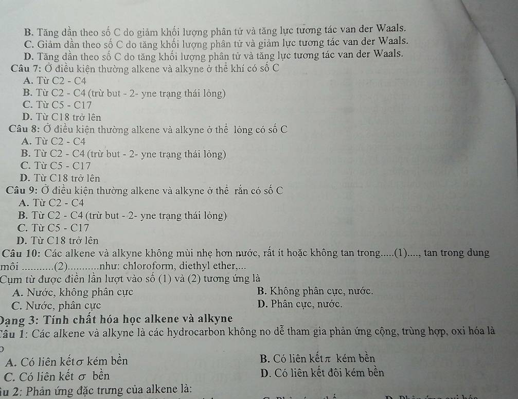 B. Tăng dần theo số C do giảm khối lượng phân tử và tăng lực tương tác van der Waals.
C. Giảm dần theo số C do tăng khối lượng phân tử và giảm lực tương tác van der Waals.
D. Tăng dần theo số C do tăng khối lượng phân tử và tăng lực tương tác van der Waals.
Câu 7: Ở điều kiện thường alkene và alkyne ở thể khí có số C
A. Từ C2 - C4
B. Từ C2 - C4 (trừ but - 2- yne trạng thái lỏng)
C. Từ C5 - C17
D. Từ C18 trở lên
Câu 8: Ở điều kiện thường alkene và alkyne ở thể lỏng có số C
A. Từ C2 - C4
B. Từ C2 - C4 (trừ but - 2- yne trạng thái lỏng)
C. Từ C5 - C17
D. Từ C18 trở lên
Câu 9: Ở điều kiện thường alkene và alkyne ở thể rắn có số C
A. Từ C2 - C4
B. Từ C2 - C4 (trừ but - 2- yne trạng thái lỏng)
C. Từ C5 - C17
D. Từ C18 trở lên
Câu 10: Các alkene và alkyne không mùi nhẹ hơn nước, rất ít hoặc không tan trong.....(1)...., tan trong dung
mội _.... .(2) ..........nhu: ch1oroform, diethyl ether,...
Cụm từ được điền lần lượt vào số (1) và (2) tương ứng là
A. Nước, không phân cực B. Không phân cực, nước.
C. Nước, phân cực D. Phân cực, nước.
Dang 3: Tính chất hóa học alkene và alkyne
Câu 1: Các alkene và alkyne là các hydrocarbon không no dễ tham gia phản ứng cộng, trùng hợp, oxi hóa là
A. Có liên kếtσ kém bền B. Có liên kếtπ kém bền
C. Có liên kết σ bền D. Có liên kết đôi kém bền
Su 2: Phản ứng đặc trưng của alkene là: