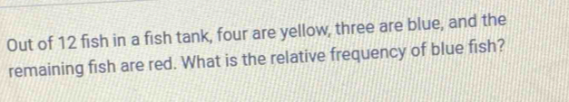 Out of 12 fish in a fish tank, four are yellow, three are blue, and the 
remaining fish are red. What is the relative frequency of blue fish?