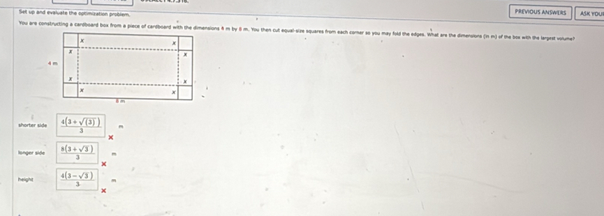 Set up and evaluate the optimization problem. 
PREVIOUS ANSWERS ASK YOU 
You are constructing a cardboard box from a piece of cardboard with the dimensions 4 m by θ m. You then cut equal-size squares from each corner so you may fold the edges. What are the dimensions (in m) of the box with the largest volume? 
shorter side  (4(3+sqrt((3))))/3  m
x 
longer side  (8(3+sqrt(3)))/3 
height  (4(3-sqrt(3)))/3 
x