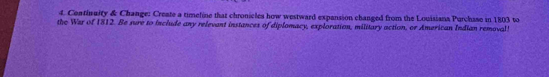 Continuity & Change: Create a timeline that chronicles how westward expansion changed from the Louisiana Purchase in 1803 to 
the War of 1812. Be sure to include any relevant instances of diplomacy, exploration, military action, or American Indian removal!