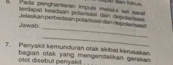 cepat dan fokus. 
. Pada penghantaran impuls melalui sel saraf 
terdapat keadaan polarisasi dan depolarisasi. 
_ 
Jelaskan perbedaan polarisasì dan depolarisasi! 
Jawab: 
_ 
7. Penyakit kemunduran otak akibat kerusakan 
bagian otak yang mengendalikan gerakan 
otot disebut penyakit .