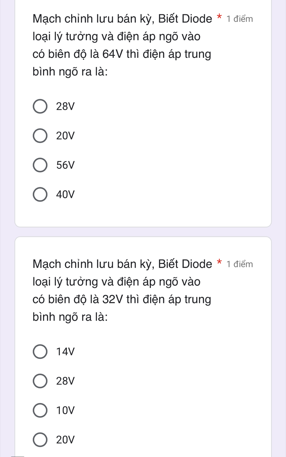 Mạch chỉnh lưu bán kỳ, Biết Diode * 1 điểm
loại lý tưởng và điện áp ngõ vào
có biên độ là 64V thì điện áp trung
bình ngõ ra là:
28V
20V
56V
40V
Mạch chỉnh lưu bán kỳ, Biết Diode * 1 điểm
loại lý tưởng và điện áp ngõ vào
có biên độ là 32V thì điện áp trung
bình ngõ ra là:
14V
28V
10V
20V