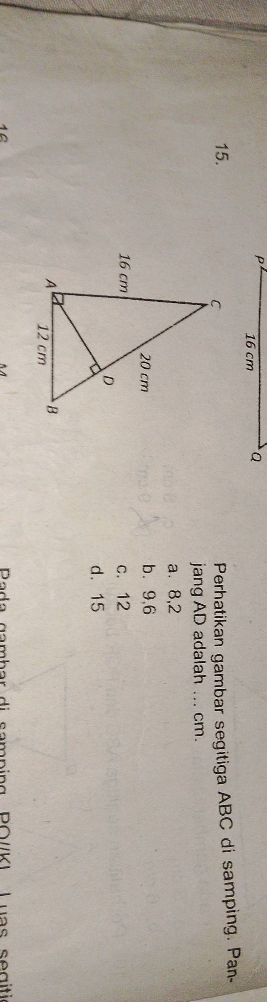 P
16 cm
Q
15.Perhatikan gambar segitiga ABC di samping. Pan-
jang AD adalah ... cm.
a. 8, 2
b. 9, 6
c. 12
d. 15
10 Pada gambar di samping PO//KI Luas segiti