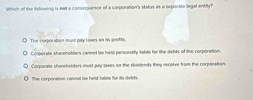 Which of the following is not a consequence of a corporation's status as a separate legal entity?
The corporation must pay taxes on its profits.
Corporate shareholders cannot be held personally liable for the debts of the corporation.
Corporate shareholders must pay taxes on the dividends they receive from the corporation.
The corporation cannot be held liable for its debts.