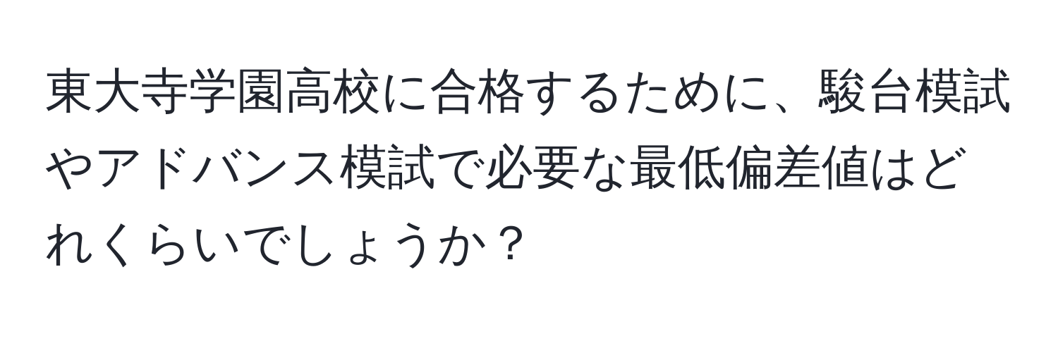 東大寺学園高校に合格するために、駿台模試やアドバンス模試で必要な最低偏差値はどれくらいでしょうか？