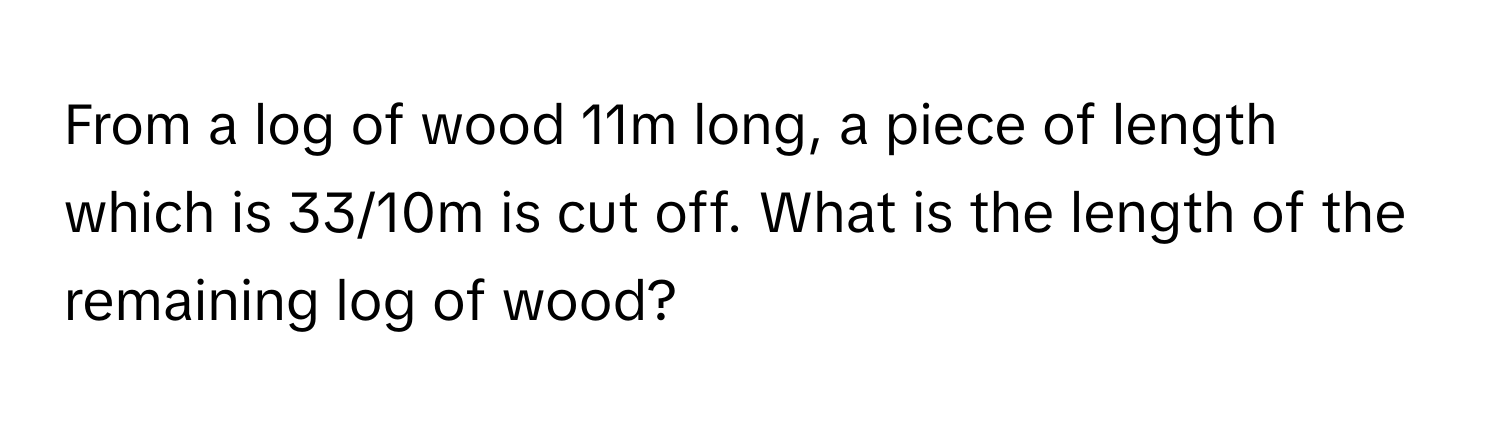 From a log of wood 11m long, a piece of length which is 33/10m is cut off. What is the length of the remaining log of wood?