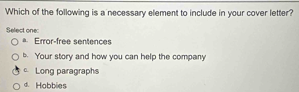 Which of the following is a necessary element to include in your cover letter?
Select one:
a. Error-free sentences
b. Your story and how you can help the company
c Long paragraphs
d. Hobbies