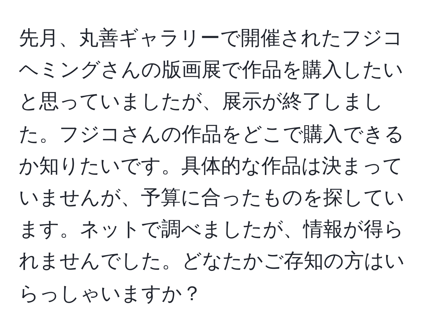 先月、丸善ギャラリーで開催されたフジコヘミングさんの版画展で作品を購入したいと思っていましたが、展示が終了しました。フジコさんの作品をどこで購入できるか知りたいです。具体的な作品は決まっていませんが、予算に合ったものを探しています。ネットで調べましたが、情報が得られませんでした。どなたかご存知の方はいらっしゃいますか？