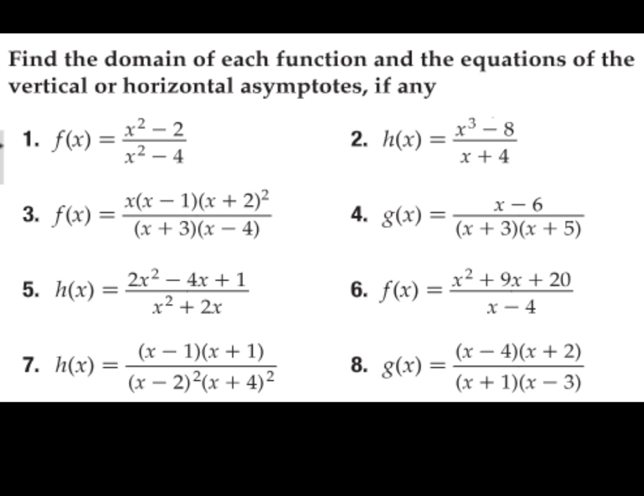 Find the domain of each function and the equations of the 
vertical or horizontal asymptotes, if any 
1. f(x)= (x^2-2)/x^2-4  h(x)= (x^3-8)/x+4 
2. 
3. f(x)=frac x(x-1)(x+2)^2(x+3)(x-4) 4. g(x)= (x-6)/(x+3)(x+5) 
5. h(x)= (2x^2-4x+1)/x^2+2x  f(x)= (x^2+9x+20)/x-4 
6. 
1. h(x)=frac (x-1)(x+1)(x-2)^2(x+4)^2 8. g(x)= ((x-4)(x+2))/(x+1)(x-3) 