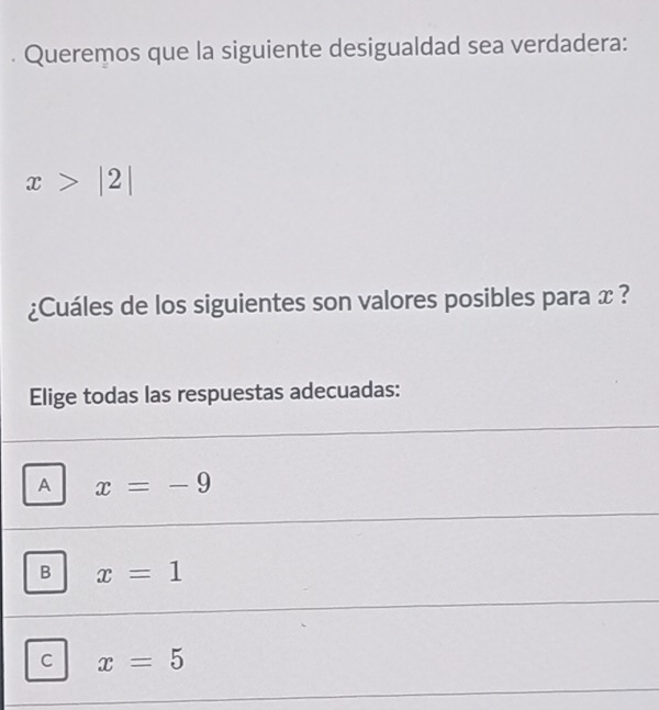 Queremos que la siguiente desigualdad sea verdadera:
x>|2|
¿Cuáles de los siguientes son valores posibles para x ?
Elige todas las respuestas adecuadas:
A x=-9
B x=1
C x=5