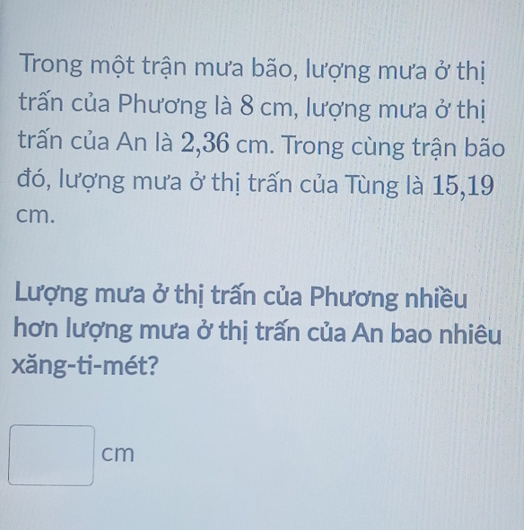 Trong một trận mưa bão, lượng mưa ở thị 
trấn của Phương là 8 cm, lượng mưa ở thị 
trấn của An là 2,36 cm. Trong cùng trận bão 
đó, lượng mưa ở thị trấn của Tùng là 15,19
cm. 
Lượng mưa ở thị trấn của Phương nhiều 
hơn lượng mưa ở thị trấn của An bao nhiêu 
xăng-ti-mét?
□ cm