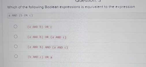 Which of the following Boolean expressions is equivalent to the expression
a AND (b OR c)
(aANDb ) OR c
(aANDb) OR (a AND c)
(aANDb) AND (a AND c )
( b AND c) OR a