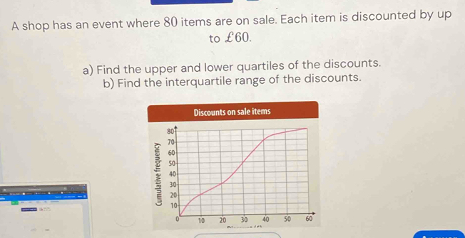 A shop has an event where 80 items are on sale. Each item is discounted by up 
to €£60. 
a) Find the upper and lower quartiles of the discounts. 
b) Find the interquartile range of the discounts.