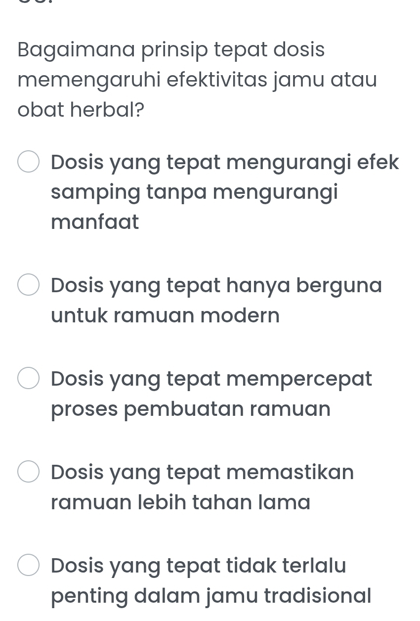 Bagaimana prinsip tepat dosis
memengaruhi efektivitas jamu atau
obat herbal?
Dosis yang tepat mengurangi efek
samping tanpa mengurangi
manfaat
Dosis yang tepat hanya berguna
untuk ramuan modern
Dosis yang tepat mempercepat
proses pembuatan ramuan
Dosis yang tepat memastikan
ramuan lebih tahan lama
Dosis yang tepat tidak terlalu
penting dalam jamu tradisional