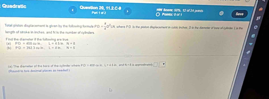 Quadratic Question 20, 11.2.C-9 HW Score: 50%, 12 of 24 points 
< Part 1 of 2 
Points: 0 of 1 Save 
Total piston displacement is given by the following formula  PD= π /4 D^2LN where P D is the piston displacement in cubic inches, D is the dismeter of bore of cylinder. L is the 
length of stroke in inches, and N is the number of cylinders. 
Find the diameter if the following are true 
(a) PD=408cuinL=4.5inN=8
(b) PD=392.3cuin.L=4in. N=5
(a) The diameter of the bore of the cylinder where PD=408cuin. L=4.5in and N=8 is approximately □ □
(Round to two decimal places as needed)