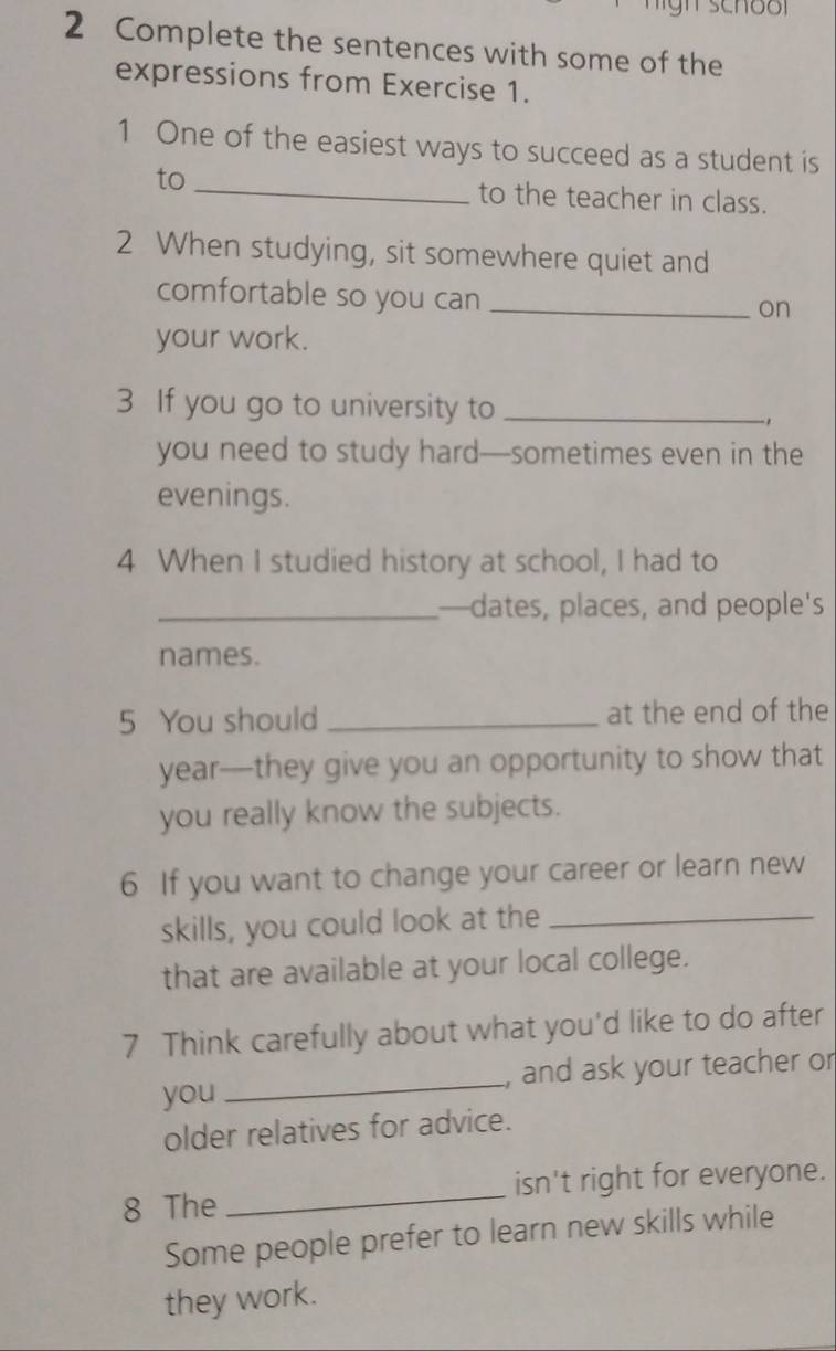 Complete the sentences with some of the 
expressions from Exercise 1. 
1 One of the easiest ways to succeed as a student is 
to _to the teacher in class. 
2 When studying, sit somewhere quiet and 
comfortable so you can_ 
on 
your work. 
3 If you go to university to_ 
you need to study hard—sometimes even in the 
evenings. 
4 When I studied history at school, I had to 
_—dates, places, and people's 
names. 
5 You should _at the end of the 
year—they give you an opportunity to show that 
you really know the subjects. 
6 If you want to change your career or learn new 
skills, you could look at the_ 
that are available at your local college. 
7 Think carefully about what you'd like to do after 
you_ , and ask your teacher or 
older relatives for advice. 
8 The _isn't right for everyone. 
Some people prefer to learn new skills while 
they work.