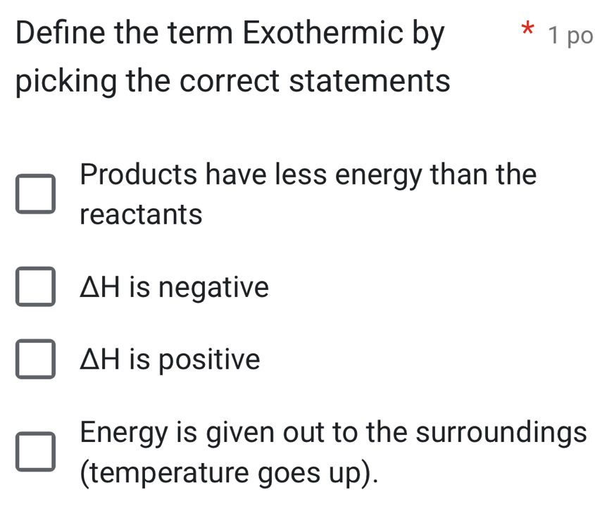 Define the term Exothermic by * 1 po
picking the correct statements
Products have less energy than the
reactants
△ H is negative
△ H is positive
Energy is given out to the surroundings
(temperature goes up).