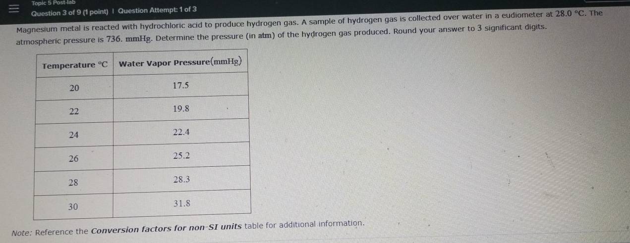 Topic 5 Post-lab
Question 3 of 9 (1 point) | Question Attempt: 1 of 3
Magnesium metal is reacted with hydrochloric acid to produce hydrogen gas. A sample of hydrogen gas is collected over water in a eudiometer at 28.0°C. The
atmospheric pressure is 736. mmHg. Determine the pressure (in atm) of the hydrogen gas produced. Round your answer to 3 significant digits.
Note: Reference the Conversion factors for non-SI units table for additional information.