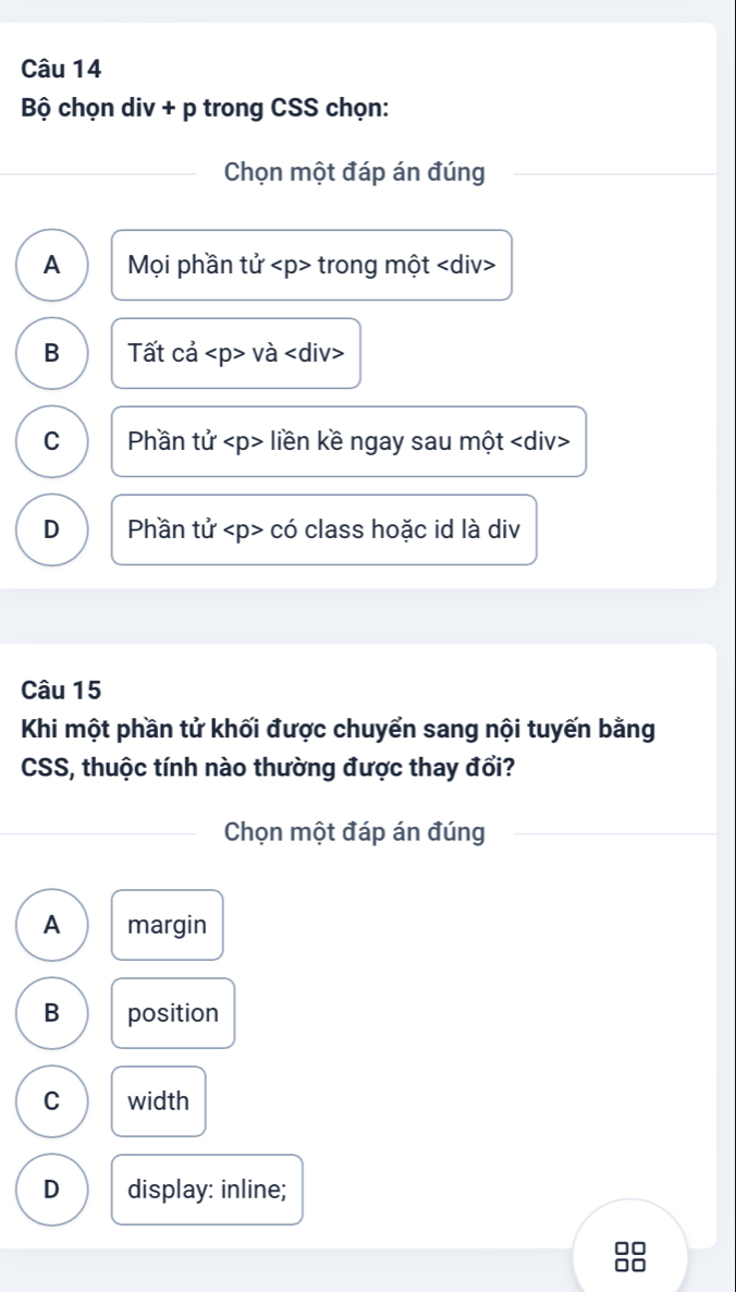 Bộ chọn div + p trong CSS chọn:
Chọn một đáp án đúng
A Mọi phần tử trong một
B Tất cả và
C Phần tử liền kề ngay sau một
D Phần tử có class hoặc id là div
Câu 15
Khi một phần tử khối được chuyển sang nội tuyến bằng
CSS, thuộc tính nào thường được thay đổi?
Chọn một đáp án đúng
A margin
B position
C width
D display: inline;
n