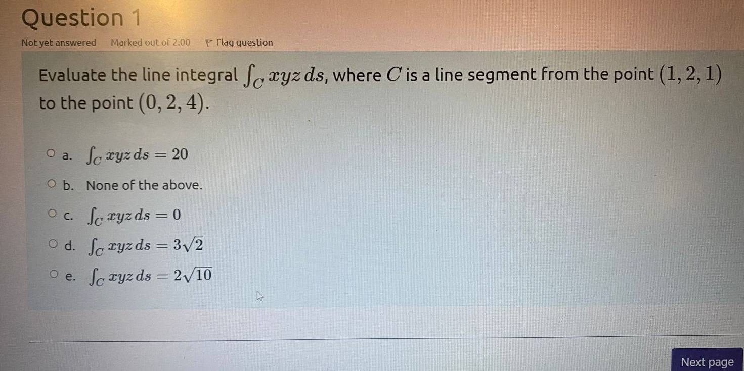 Not yet answered Marked out of 2.00 Flag question
Evaluate the line integral ∈t _Cxyzds , where C is a line segment from the point (1,2,1)
to the point (0,2,4).
a. ∈t _Cxyzds=20
b. None of the above.
C. ∈t _Cxyzds=0
d. ∈t _Cxyzds=3sqrt(2)
e. ∈t _Cxyzds=2sqrt(10)
Next page