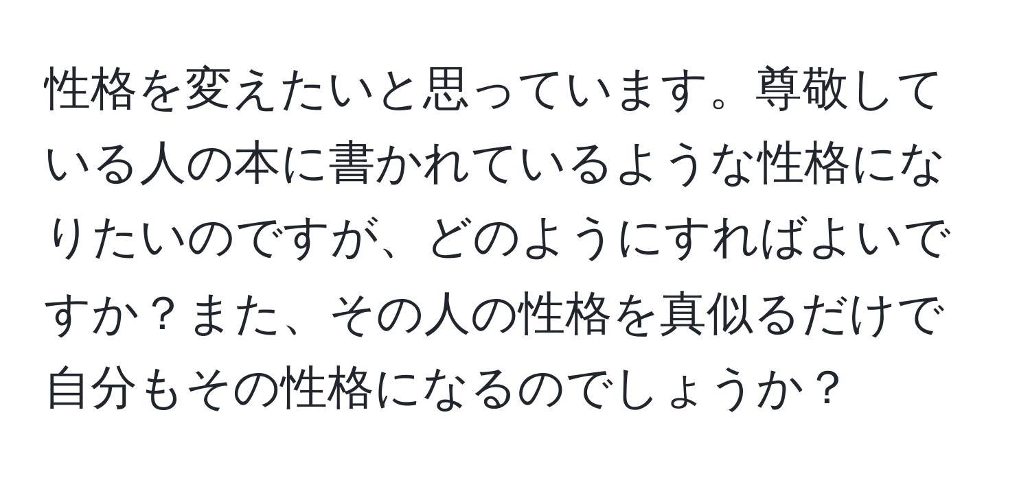 性格を変えたいと思っています。尊敬している人の本に書かれているような性格になりたいのですが、どのようにすればよいですか？また、その人の性格を真似るだけで自分もその性格になるのでしょうか？