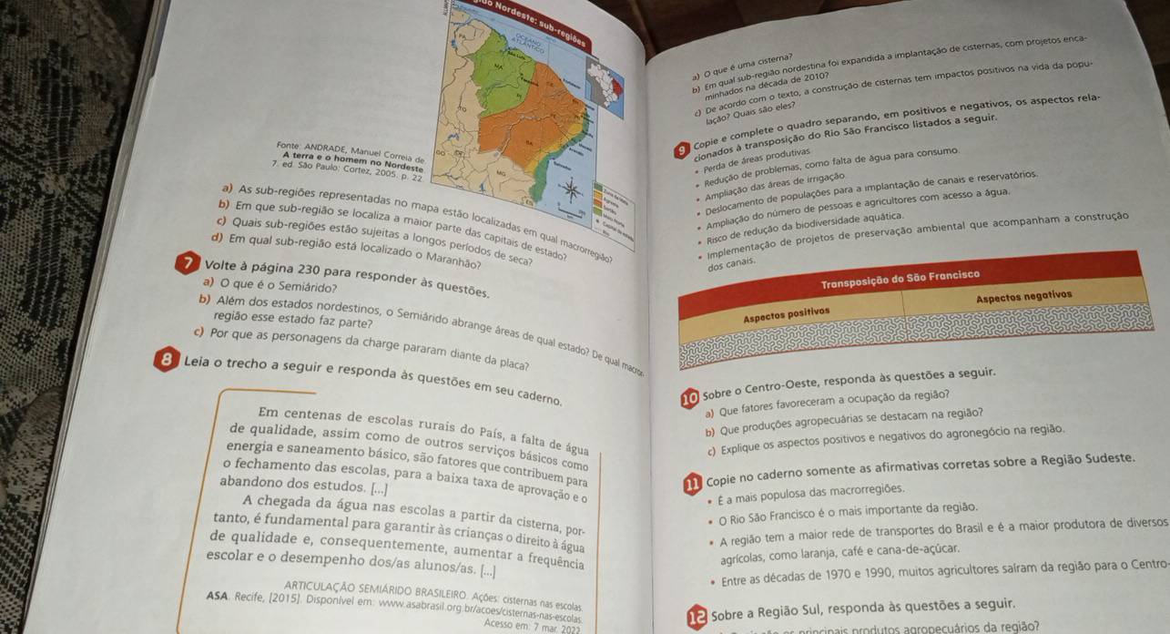 Nordeste: sub-regiãe
91 Em qual sub-região nordestina foi expandida a implantação de cisternas, com projetos enca-
) O que é uma cisterna?
minhados na década de 2010?
() De acordo com o texto, a construção de cisternas tem impactos positivos na vida da popus
Jação? Quais são eles?
Copie e complete o quadro separando, em positivos e negativos, os aspectos rela
Fonte: ANDRADE, Manuel Correia d
cionados à transposição do Rio São Francisco listados a seguir.
A terra e o homem no Nordest
* Perda de áreas produtivas
7. ed. São Paulo: Cortez, 2005. p. 22
* Redução de problemas, como falta de água para consumo
* Ampliação das áreas de irrigação
* Deslocamento de populações para a implantação de canais e reservatórios.
a) As sub-regiões representadas no mrojetos de preservação ambiental que acompanham a construção
* Ampliação do número de pessoas e agricultores com acesso a água.
b) Em que sub-região se localiza a ma
Risco de redução da biodiversidade aquática.
c) Quais sub-regiões estão sujeitas a lo
d) Em qual sub-região está localizado o
7 Volte à página 230 para responder às questões.
a) O que é o Semiárido?
região esse estado faz parte?
b) Além dos estados nordestinos, o Semiárido abrange áreas de qual estado? De qual macre
c) Por que as personagens da charge pararam diante da placa?
8º Leia o trecho a seguir e responda às questões em seu caderno
Sobre o Centro-Oeste, responda às questões a seguir.
a) Que fatores favoreceram a ocupação da região?
b) Que produções agropecuárias se destacam na região?
Em centenas de escolas rurais do País, a falta de água
c) Explique os aspectos positivos e negativos do agronegócio na região.
de qualidade, assim como de outros serviços básicos como
energia e saneamento básico, são fatores que contribuem para
o fechamento das escolas, para a baixa taxa de aprovação e o
abandono dos estudos. [...]
Copie no caderno somente as afirmativas corretas sobre a Região Sudeste.
* É a mais populosa das macrorregiões.
O Rio São Francisco é o mais importante da região.
A chegada da água nas escolas a partir da cisterna, por-
tanto, é fundamental para garantir às crianças o direito à água
A região tem a maior rede de transportes do Brasil e é a maior produtora de diversos
de qualidade e, consequentemente, aumentar a frequência
agrícolas, como laranja, café e cana-de-açúcar.
escolar e o desempenho dos/as alunos/as. [...]
. Entre as décadas de 1970 e 1990, muitos agricultores saíram da região para o Centro
ARTICULAÇÃO SEMIÁRIDO BRASILEIRO. Ações: cisternas nas escolas.
2 Sobre a Região Sul, responda às questões a seguir.
ASA. Recife, [2015]. Disponivel em: www.asabrasil.org.br/acoes/cisternas-nas-escolas Acesso em: 7 mar. 202
cinais produtos agropecuários da região?