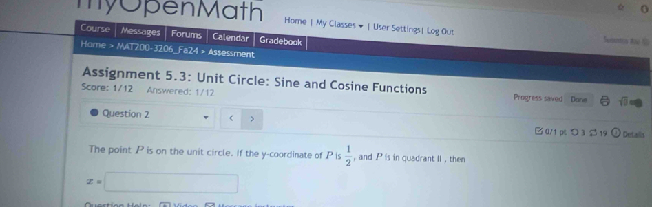 my OpenMath Home | My Classes ▼ | User Settings| Log Out Suszna Rái S 
Course Messages Forums Calendar Gradebook 
Home > MAT200-3206_Fa24 > Assessment 
Assignment 5.3: Unit Circle: Sine and Cosine Functions 
Score: 1/12 Answered: 1/12 Progress saved Done sqrt(0) 
Question 2 < > □ 0/1 pt つ 3 2 19 ① Details 
The point P is on the unit circle. If the y-coordinate of P is  1/2  , and P is in quadrant II , then
x=□