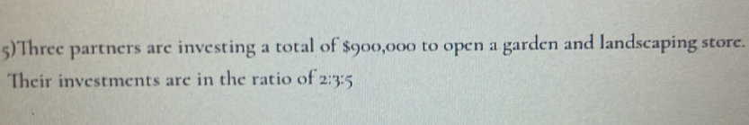 5)Three partners are investing a total of $900,000 to open a garden and landscaping store. 
Their investments are in the ratio of 2:3:5