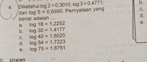 ) Diketahui log 2=0,3010; log 3=0,4771 b.
dan log 5=0,6990. Pernyataan yang
C.
benar adalah .... d.
a. log 18=1,2252
e.
b. log 30=1,4177
C. log 40=1,6020
d. log 54=1,7223
B. log 75=1,8751
C. Uraian