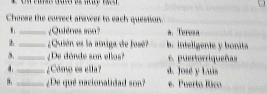 On curso duro es muy fach.
Choose the correct answer to each question.
1 _¿Quiénes son? a. Teresa
_¿Quién es la amiga de José? b. inteligente y bonita
a _¿De dónde son ellos? e. puertorriqueñas
_¿Cómo es ella? d. José y Luis
8: _¿De qué nacionalidad son? e. Puerto Rico