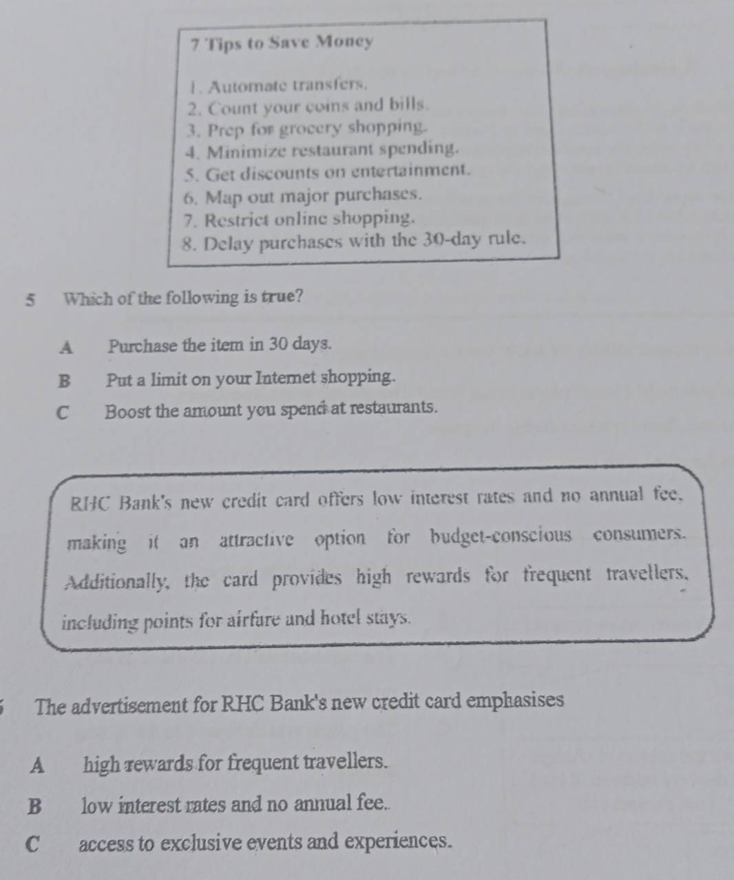 Tips to Save Moncy
1. Automate transfers.
2. Count your coins and bills.
3. Prep for grocery shopping.
4. Minimize restaurant spending.
5. Get discounts on entertainment.
6. Map out major purchases.
7. Restrict online shopping.
8. Delay purchases with the 30-day rule.
5 Which of the following is true?
A Purchase the item in 30 days.
B Put a limit on your Internet shopping.
C Boost the amount you spend at restaurants.
RHC Bank's new credit card offers low interest rates and no annual fee.
making it an attractive option for budget-conscious consumers.
Additionally, the card provides high rewards for frequent travellers,
including points for airfare and hotel stays.
The advertisement for RHC Bank's new credit card emphasises
A_ high rewards for frequent travellers.
Blow interest rates and no annual fee.
C access to exclusive events and experiences.