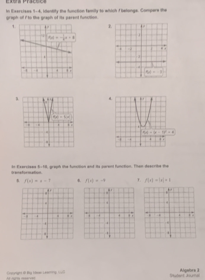 Extra Practics
In Exercises 1-4, identify the function family to which f belongs. Compare the
graph of f to the graph of its parent function.
1.
2
3
4.
f(x)=(x-1)^2+4
In Exercises 5-10, graph the function and its parent function. Then describe the
transformation.
5. f(x)=x-7 6. f(x)=-9 7. f(x)=|x|+1
Copyright @ Big Ideas Learning, LLC Algebra 2
All rghts reserved Student Journal