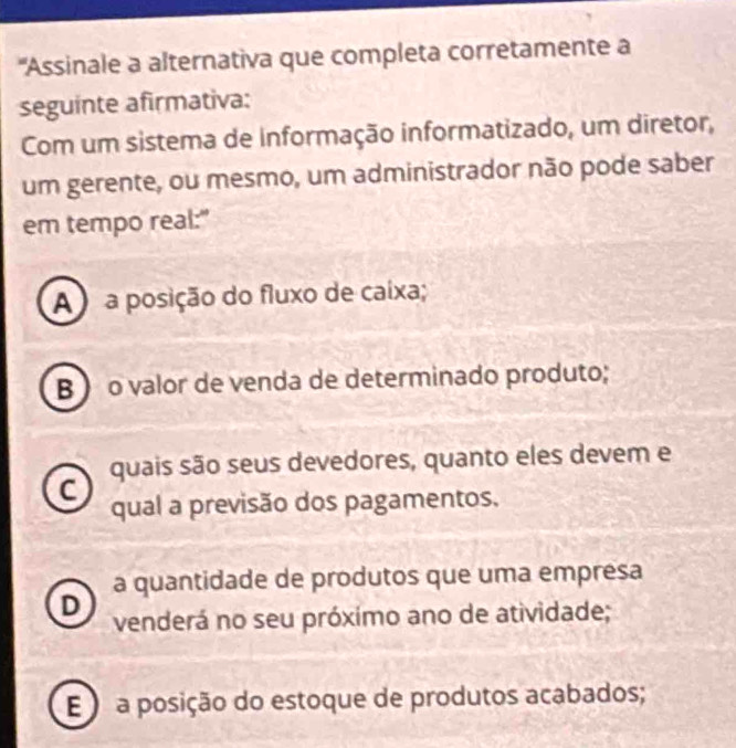 'Assinale a alternativa que completa corretamente a
seguinte afirmativa:
Com um sistema de informação informatizado, um diretor,
um gerente, ou mesmo, um administrador não pode saber
em tempo real:"
A ) a posição do fluxo de caixa;
B  o valor de venda de determinado produto;
quais são seus devedores, quanto eles devem e
C
qual a previsão dos pagamentos.
a quantidade de produtos que uma empresa
D
venderá no seu próxímo ano de atividade;
E ) a posição do estoque de produtos acabados;