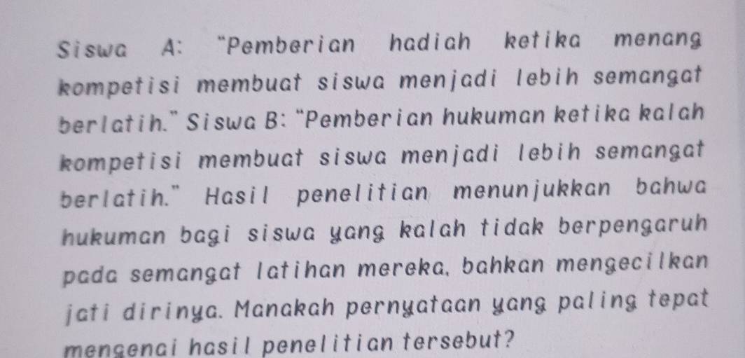 Siswa A: “Pemberian hadiah ketika menan 
kompetisi membuat siswa menjadi lebih semangat 
berlatih.” Siswa B:“Pemberian hukuman ketika kalah 
kompetisi membuat siswa menjadi lebih semangat 
berlatih.” Hasil penelitian menunjukkan bahwa 
hukuman bagi siswa yang kalah tidak berpengaruh . 
pada semangat latihan mereka, bahkan mengecilkan 
jati dirinya. Manakah pernyataan yang paling tepat 
mensenai hasil penelitian tersebut?