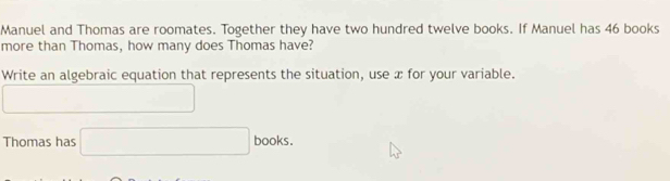 Manuel and Thomas are roomates. Together they have two hundred twelve books. If Manuel has 46 books 
more than Thomas, how many does Thomas have? 
Write an algebraic equation that represents the situation, use x for your variable. 
□ 
Thomas has □ books .