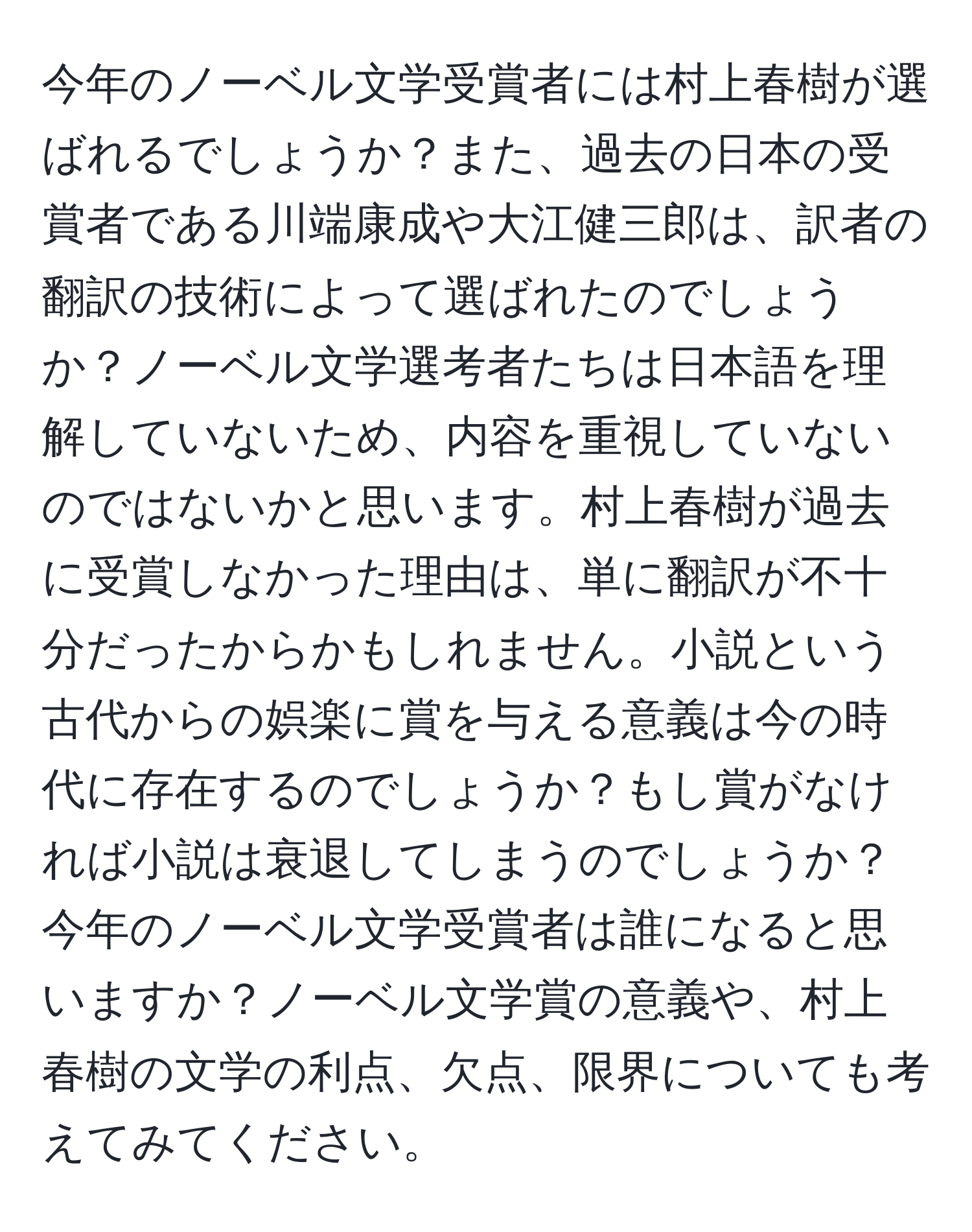 今年のノーベル文学受賞者には村上春樹が選ばれるでしょうか？また、過去の日本の受賞者である川端康成や大江健三郎は、訳者の翻訳の技術によって選ばれたのでしょうか？ノーベル文学選考者たちは日本語を理解していないため、内容を重視していないのではないかと思います。村上春樹が過去に受賞しなかった理由は、単に翻訳が不十分だったからかもしれません。小説という古代からの娯楽に賞を与える意義は今の時代に存在するのでしょうか？もし賞がなければ小説は衰退してしまうのでしょうか？今年のノーベル文学受賞者は誰になると思いますか？ノーベル文学賞の意義や、村上春樹の文学の利点、欠点、限界についても考えてみてください。