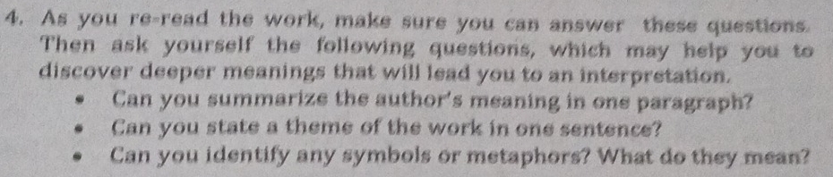 As you re-read the work, make sure you can answer these questions. 
Then ask yourself the following questions, which may help you to 
discover deeper meanings that will lead you to an interpretation. 
Can you summarize the author's meaning in one paragraph? 
Can you state a theme of the work in one sentence? 
Can you identify any symbols or metaphors? What do they mean?