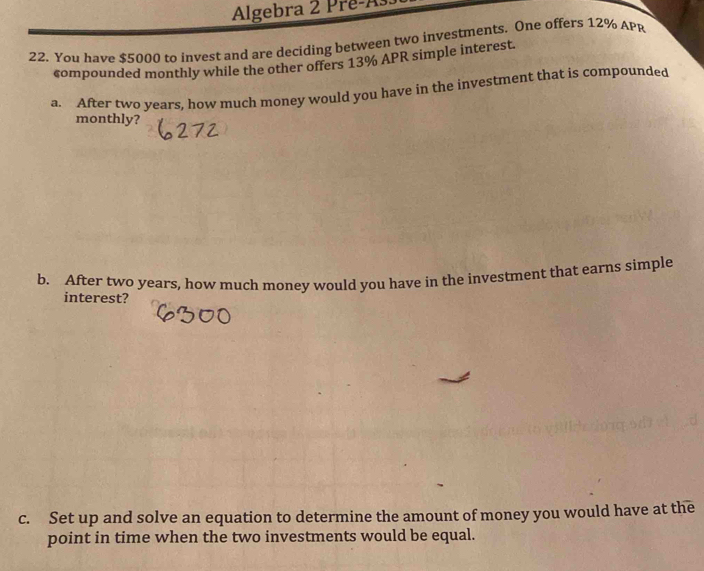 Algebra 2 Prê-As 
22. You have $5000 to invest and are deciding between two investments. One offers 12% APR 
compounded monthly while the other offers 13% APR simple interest. 
a. After two years, how much money would you have in the investment that is compounded 
monthly? 
b. After two years, how much money would you have in the investment that earns simple 
interest? 
c. Set up and solve an equation to determine the amount of money you would have at the 
point in time when the two investments would be equal.