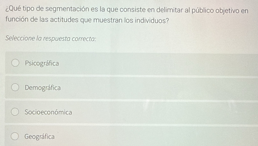 ¿Qué tipo de segmentación es la que consiste en delimitar al público objetivo en
función de las actitudes que muestran los individuos?
Seleccione la respuesta correcta:
Psicográfica
Demográfica
Socio e conómica
Geográfica