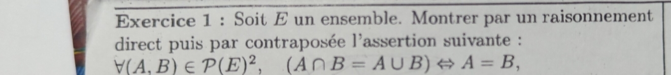 Soit E un ensemble. Montrer par un raisonnement 
direct puis par contraposée l'assertion suivante :
forall (A,B)∈ P(E)^2, (A∩ B=A∪ B)Leftrightarrow A=B,