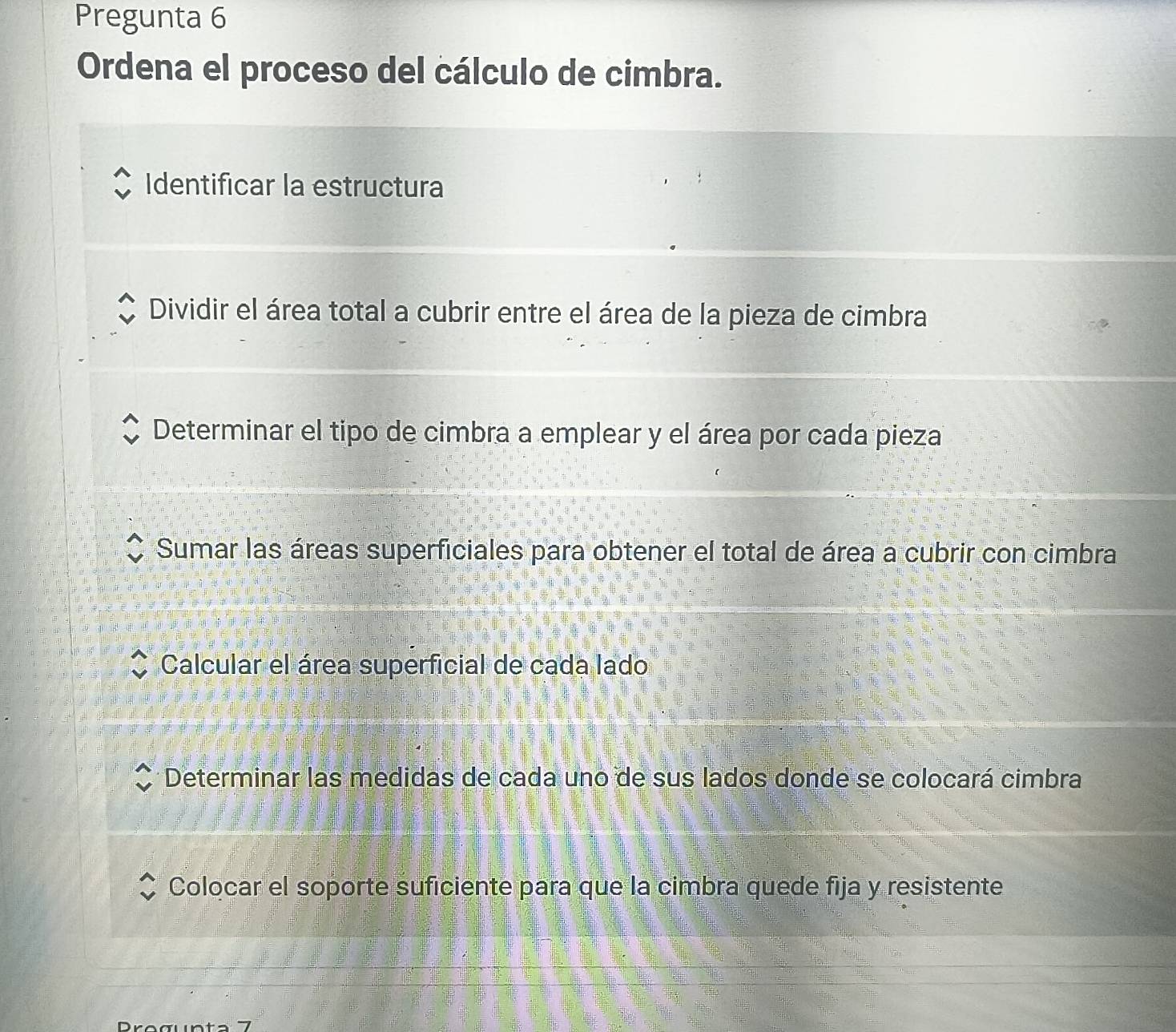 Pregunta 6
Ordena el proceso del cálculo de cimbra.
Identificar la estructura
Dividir el área total a cubrir entre el área de la pieza de cimbra
Determinar el tipo de cimbra a emplear y el área por cada pieza
Sumar las áreas superficiales para obtener el total de área a cubrir con cimbra
Calcular el área superficial de cada lado
Determinar las medidas de cada uno de sus lados donde se colocará cimbra
Colocar el soporte suficiente para que la cimbra quede fija y resistente
Progunta 7