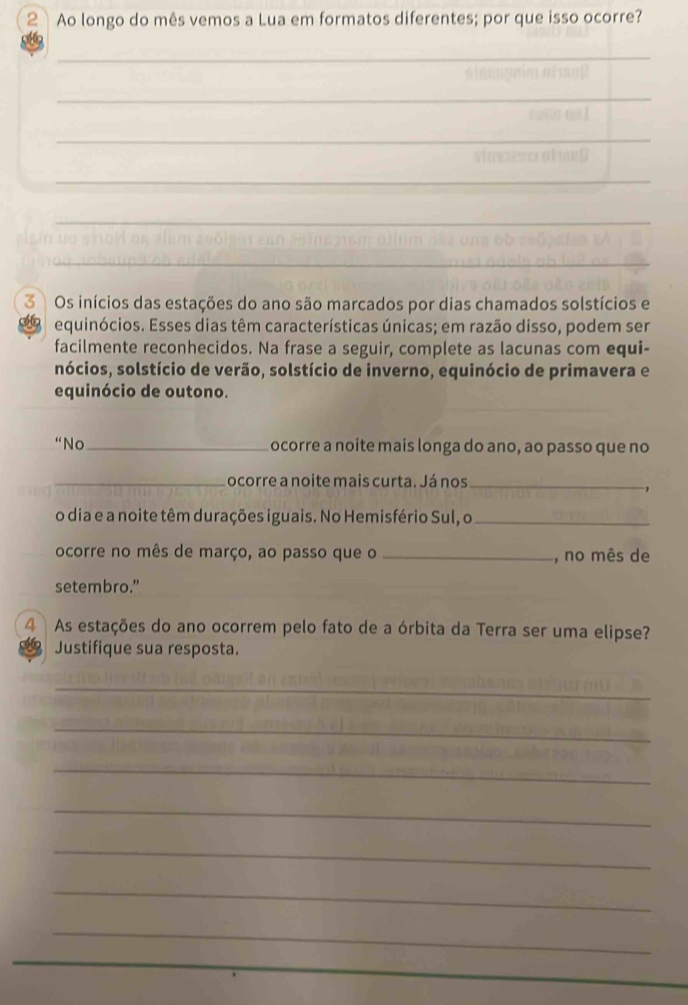 Ao longo do mês vemos a Lua em formatos diferentes; por que isso ocorre? 
_ 
_ 
_ 
_ 
_ 
3 Os inícios das estações do ano são marcados por dias chamados solstícios e 
66 equinócios. Esses dias têm características únicas; em razão disso, podem ser 
facilmente reconhecidos. Na frase a seguir, complete as lacunas com equi- 
sócios, solstício de verão, solstício de inverno, equinócio de primavera e 
equinócio de outono. 
“No_ ocorre a noite mais longa do ano, ao passo que no 
_ocorre a noite mais curta. Já nos_ 
o dia e a noite têm durações iguais. No Hemisfério Sul, o_ 
ocorre no mês de março, ao passo que o _, no mês de 
setembro.” 
4 As estações do ano ocorrem pelo fato de a órbita da Terra ser uma elipse? 
Justifique sua resposta. 
_ 
_ 
_ 
_ 
_ 
_ 
_