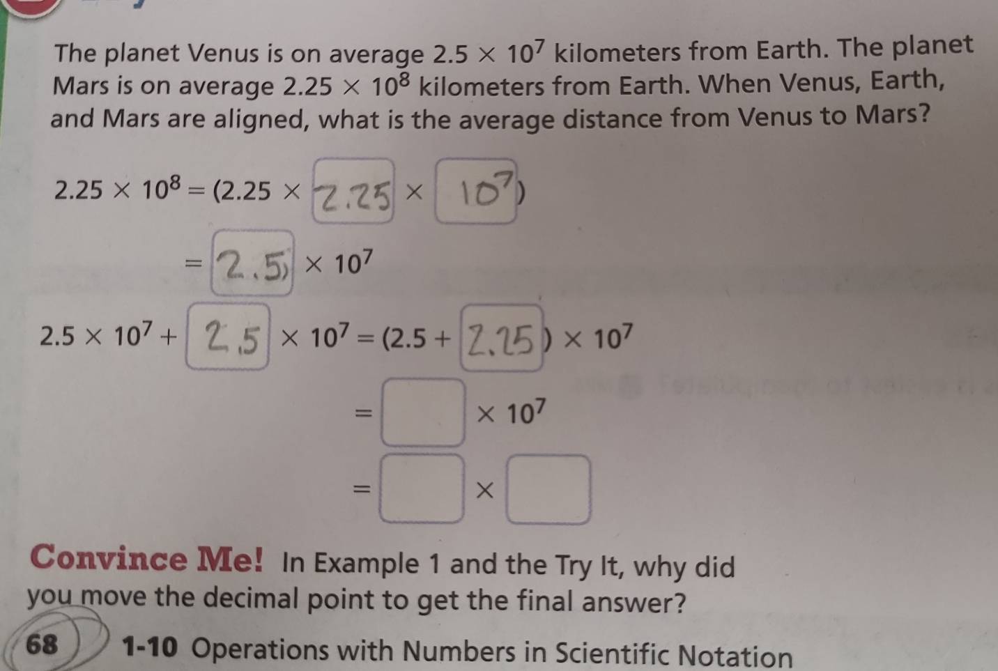 The planet Venus is on average 2.5* 10^7 kilometers from Earth. The planet 
Mars is on average 2.25* 10^8 kilometers from Earth. When Venus, Earth, 
and Mars are aligned, what is the average distance from Venus to Mars?
2.25* 10^8=(2.25* a × 10 )
= * 10^7
2.5* 10^7+ 25 × 10⁷ = (2.5+ 2,25) × 10⁷
=□ * 10^7
=□ * □
Convince Me! In Example 1 and the Try It, why did 
you move the decimal point to get the final answer? 
68 1-10 Operations with Numbers in Scientific Notation