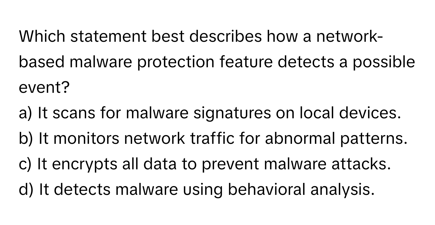 Which statement best describes how a network-based malware protection feature detects a possible event? 

a) It scans for malware signatures on local devices. 
b) It monitors network traffic for abnormal patterns. 
c) It encrypts all data to prevent malware attacks. 
d) It detects malware using behavioral analysis.