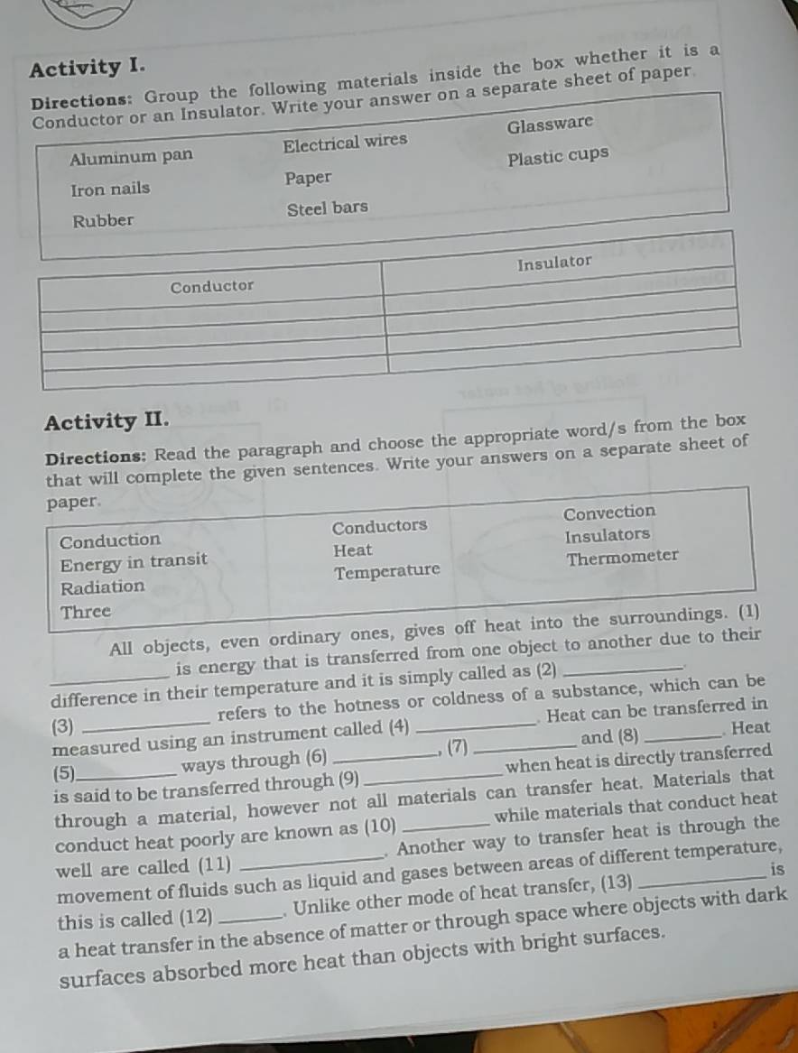 Activity I. 
owing materials inside the box whether it is a 
rate sheet of paper 
Activity II. 
Directions: Read the paragraph and choose the appropriate word/s from the box 
plete the given sentences. Write your answers on a separate sheet of 
All objects, even ordinary o 
is energy that is transferred from one object to another due to th 
_difference in their temperature and it is simply called as (2)_ 
(3) _refers to the hotness or coldness of a substance, which can be 
measured using an instrument called (4) . Heat can be transferred in 
(5)_ ways through (6) __., (7) _and (8) 
Heat 
is said to be transferred through (9) when heat is directly transferred 
through a material, however not all materials can transfer heat. Materials that 
conduct heat poorly are known as (10) _while materials that conduct heat 
well are called (11) _. Another way to transfer heat is through the 
is 
movement of fluids such as liquid and gases between areas of different temperature, 
this is called (12) _. Unlike other mode of heat transfer, (13) 
a heat transfer in the absence of matter or through space where objects with dark 
surfaces absorbed more heat than objects with bright surfaces.