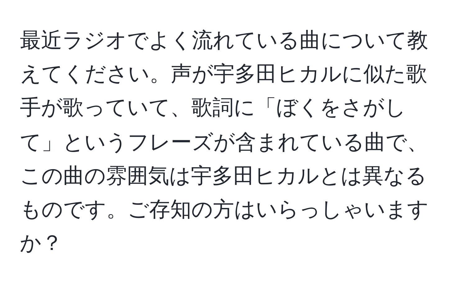 最近ラジオでよく流れている曲について教えてください。声が宇多田ヒカルに似た歌手が歌っていて、歌詞に「ぼくをさがして」というフレーズが含まれている曲で、この曲の雰囲気は宇多田ヒカルとは異なるものです。ご存知の方はいらっしゃいますか？