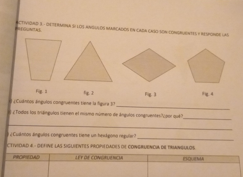 ACTIVIDAD 3.- DETERMINA SI LOS ANGULOS MARCADOS EN CADA CASO SON CONGRUENTES Y RESPONDE LAS 
PREGUNTAS. 
Fig. 1 fig. 2 Fig. 3 Fig. 4 
_ 
) ¿Cuántos ángulos congruentes tiene la figura 3? 
)) ¿Todos los triángulos tienen el mismo número de ángulos congruentes?¿por qué? 
_ 
_ 
_ 
¿Cuántos ángulos congruentes tiene un hexágono regular? 
CTIVIDAD 4.- DEFINE LAS SIGUIENTES PROPIEDADES DE CONGRUENCIA DE TRIANGULOS. 
PROPIEDAD LEY DE CONGRUENCIA ESQUEMA