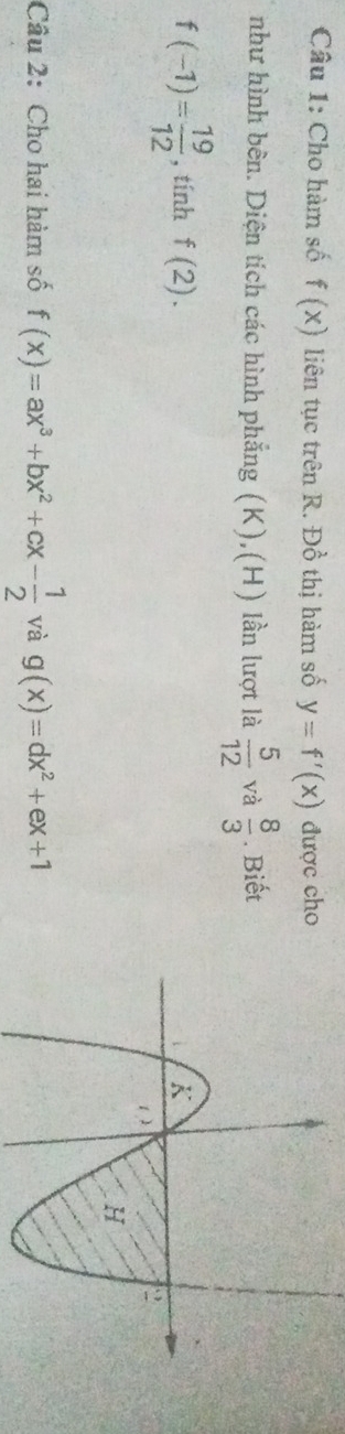 Cho hàm số f(x) liên tục trên R. Đồ thị hàm số y=f'(x) được cho 
như hình bên. Diện tích các hình phẳng (K),(H) lần lượt là  5/12  và  8/3 . Biết
f(-1)= 19/12  , tính f(2). 
Câu 2: Cho hai hàm số f(x)=ax^3+bx^2+cx- 1/2  và g(x)=dx^2+ex+1